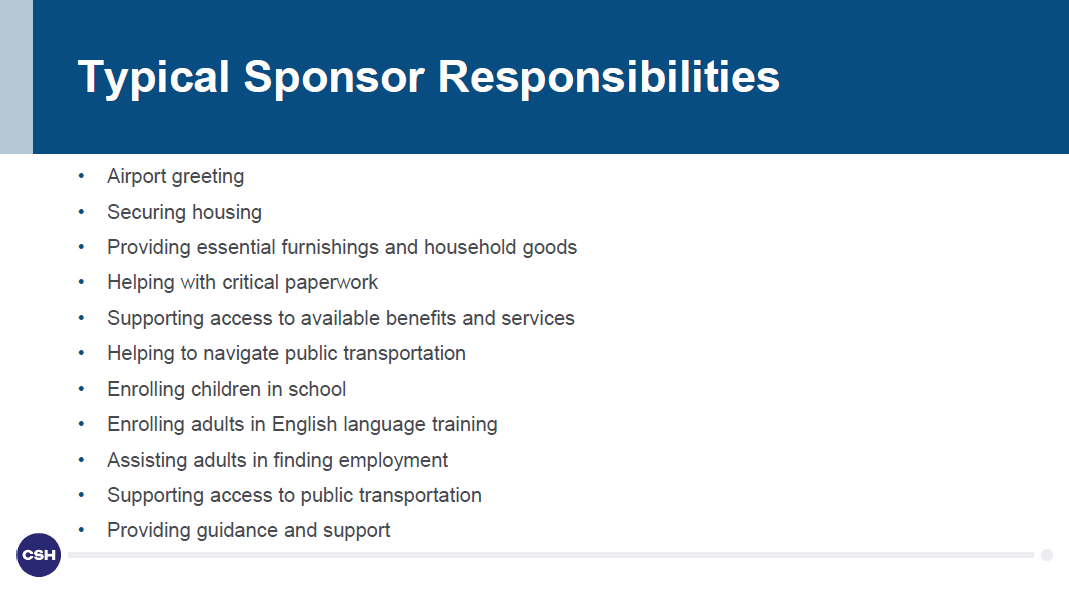Typical sponsor responsibilities include: Airport greeting; Securing housing; Providing essential furnishings and household goods; Helping with critical paperwork; Supporting access to available benefits and services; Helping to navigate public transportation; Enrolling children in school; Enrolling adults in English language training; Assisting adults in finding employment; Supporting access to public transportation; Providing guidance and support