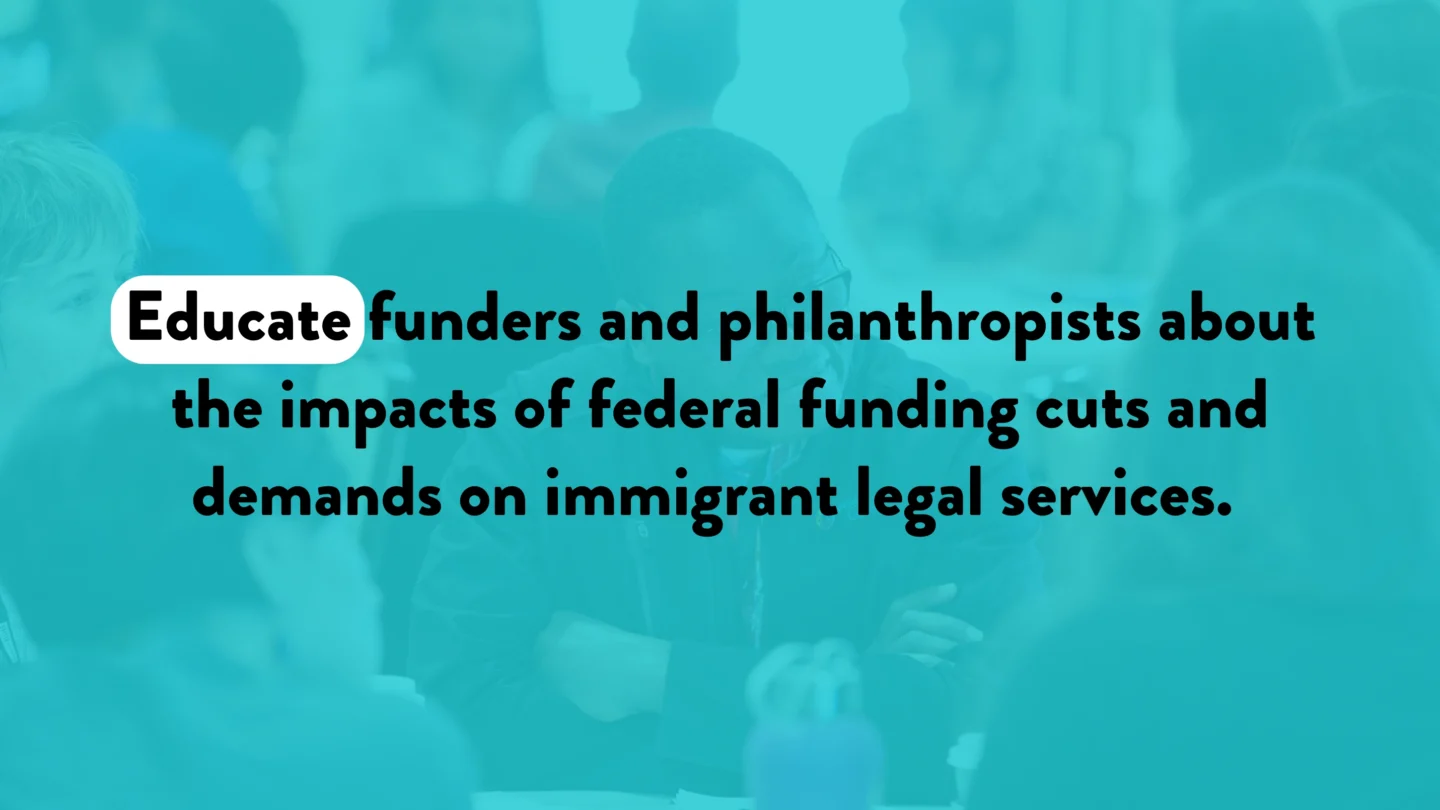 Educate funders and philanthropists about the impacts of federal funding cuts and demands on immigrant legal services.