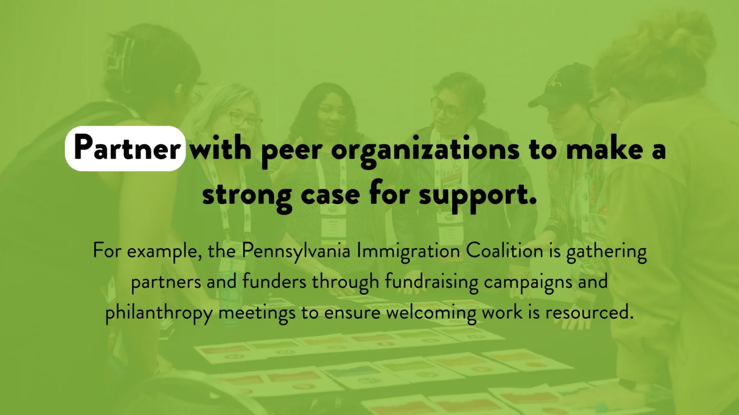Partner with peer organizations to make a strong case for support. For example, the Pennsylvania Immigration Coalition is gathering partners and funders through fundraising campaigns and philanthropy meetings to ensure welcoming work is resourced.