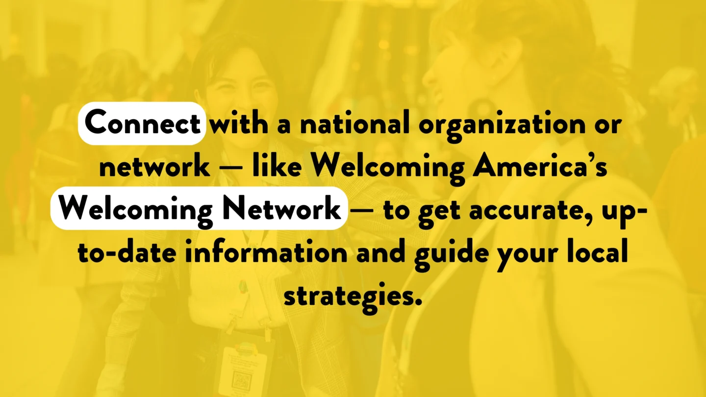 Connect with a national organization or network — like Welcoming America’s Welcoming Network — to get accurate, up-to-date information and guide your local strategies.